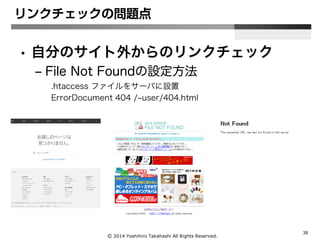 Ⓒ 2014 Yoshihiro Takahashi All Rights Reserved.
39
リンクチェックの問題点
• 自分のサイト外からのリンクチェック
– File Not Foundの設定方法
.htaccess ファイルをサーバに設置
ErrorDocument 404 /~user/404.html
 