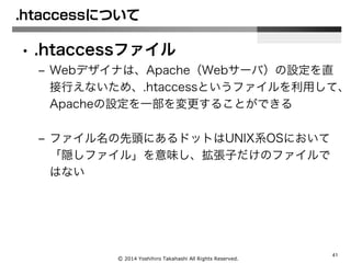 Ⓒ 2014 Yoshihiro Takahashi All Rights Reserved.
41
.htaccessについて
• .htaccessファイル
– Webデザイナは、Apache（Webサーバ）の設定を直
接行えないため、.htaccessというファイルを利用して、
Apacheの設定を一部を変更することができる
– ファイル名の先頭にあるドットはUNIX系OSにおいて
「隠しファイル」を意味し、拡張子だけのファイルで
はない
 