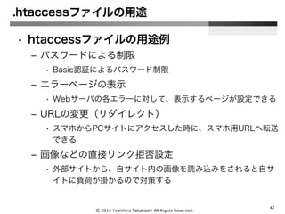 Ⓒ 2014 Yoshihiro Takahashi All Rights Reserved.
42
.htaccessファイルの用途
• htaccessファイルの用途例
– パスワードによる制限
• Basic認証によるパスワード制限
– エラーページの表示
• Webサーバの各エラーに対して、表示するページが設定できる
– URLの変更（リダイレクト）
• スマホからPCサイトにアクセスした時に、スマホ用URLへ転送
できる
– 画像などの直接リンク拒否設定
• 外部サイトから、自サイト内の画像を読み込みをされると自サ
イトに負荷が掛かるので対策する
 