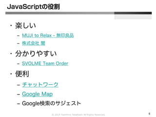 Ⓒ 2015 Yoshihiro Takahashi All Rights Reserved. 6
JavaScriptの役割
• 楽しい
– MUJI to Relax - 無印良品
– 株式会社 闇
• 分かりやすい
– SVOLME Team Order
• 便利
– チャットワーク
– Google Map
– Google検索のサジェスト
 