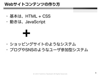 Ⓒ 2015 Yoshihiro Takahashi All Rights Reserved.
9
Webサイトコンテンツの作り方
• 基本は、HTML + CSS
• 動きは、JavaScript
• ショッピングサイトのようなシステム
• ブログやSNSのようなユーザ参加型システム
 