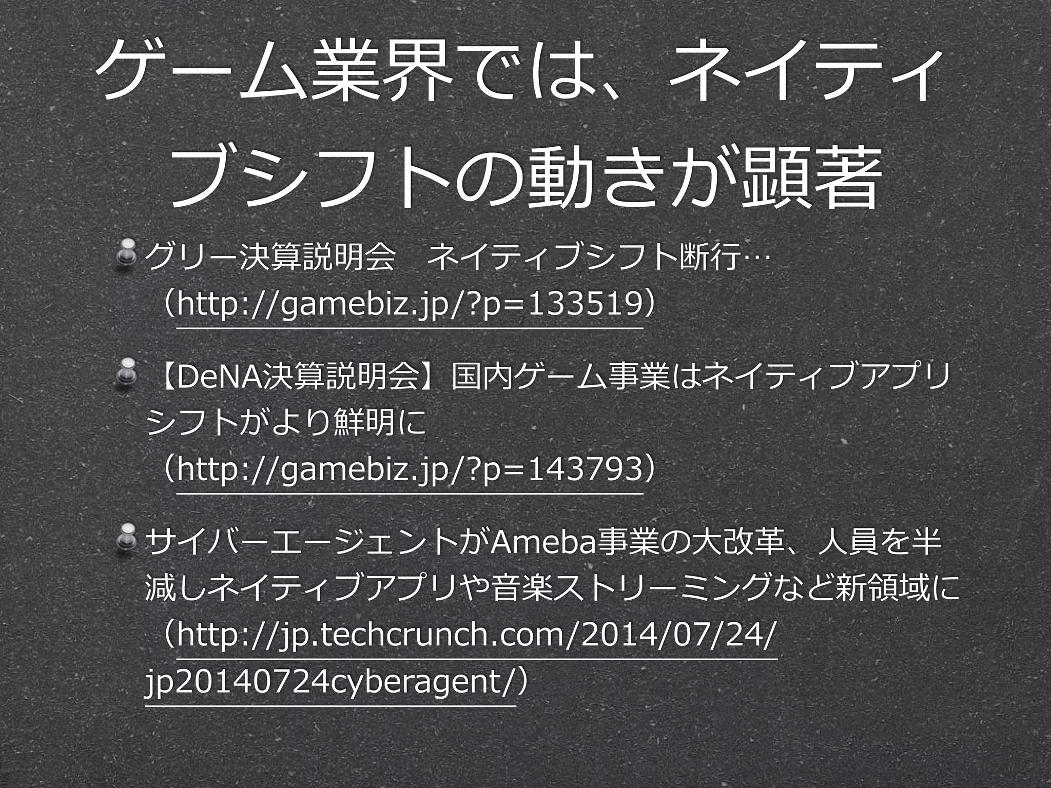 ゲーム業界では、ネイティ
ブシフトの動きが顕著
グリー決算説明会 　ネイティブシフト断⾏行行… 
（http://gamebiz.jp/?p=133519）  
【DeNA決算説明会】国内ゲーム事業はネイティブアプリ
シフトがより鮮明に 
（http://gamebiz.jp/?p=143793）  
サイバーエージェントがAmeba事業の⼤大改⾰革、⼈人員を半
減しネイティブアプリや⾳音楽ストリーミングなど新領領域に 
（http://jp.techcrunch.com/2014/07/24/
jp20140724cyberagent/）
 