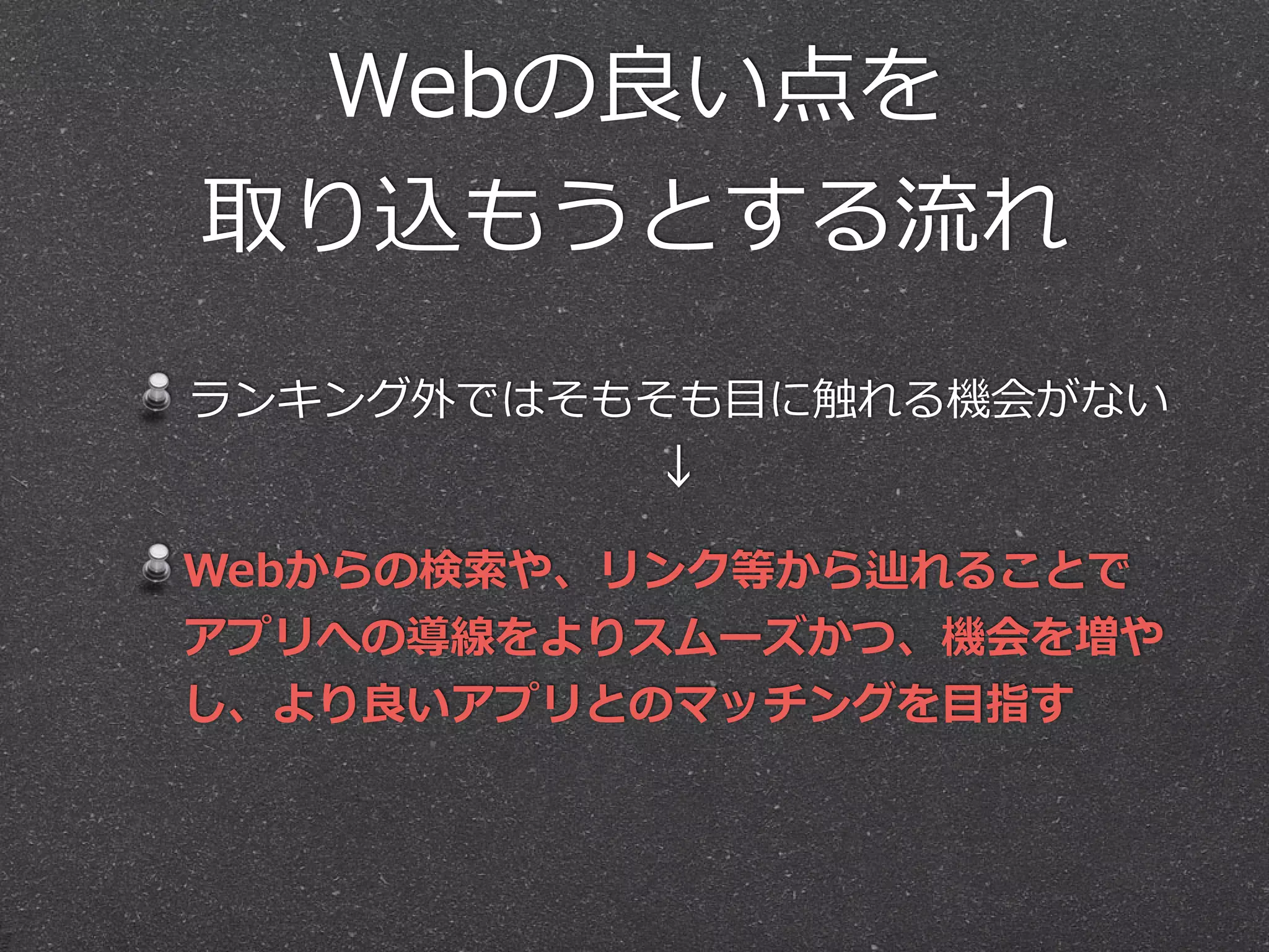 Webの良良い点を  
取り込もうとする流流れ
ランキング外ではそもそも⽬目に触れる機会がない 
↓  
Webからの検索索や、リンク等から辿れることで
アプリへの導線をよりスムーズかつ、機会を増や
し、より良良いアプリとのマッチングを⽬目指す
 