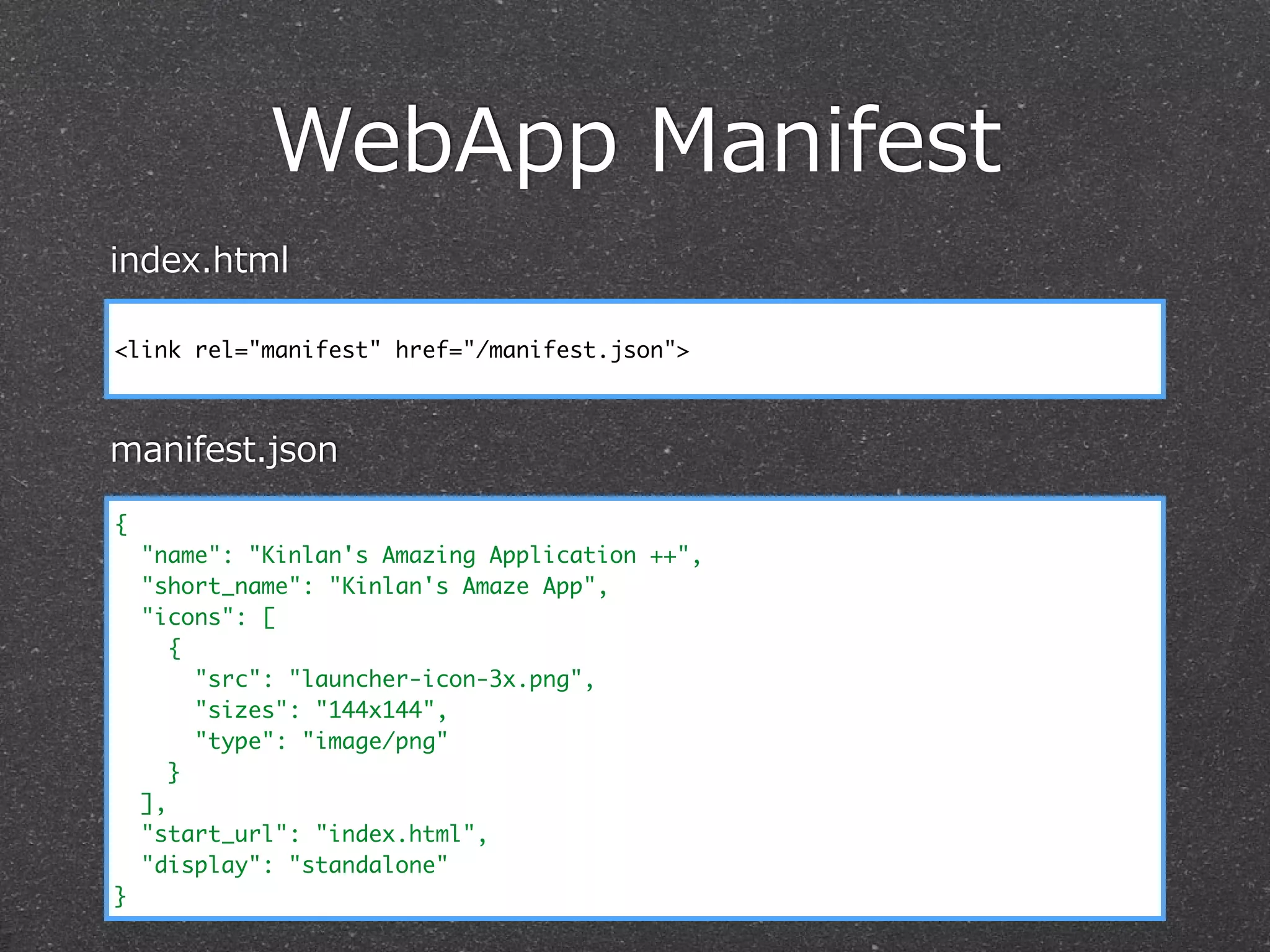 WebApp  Manifest
{
"name": "Kinlan's Amazing Application ++",
"short_name": "Kinlan's Amaze App",
"icons": [
{
"src": "launcher-icon-3x.png",
"sizes": "144x144",
"type": "image/png"
}
],
"start_url": "index.html",
"display": "standalone"
}
<link rel="manifest" href="/manifest.json">
index.html
manifest.json
 