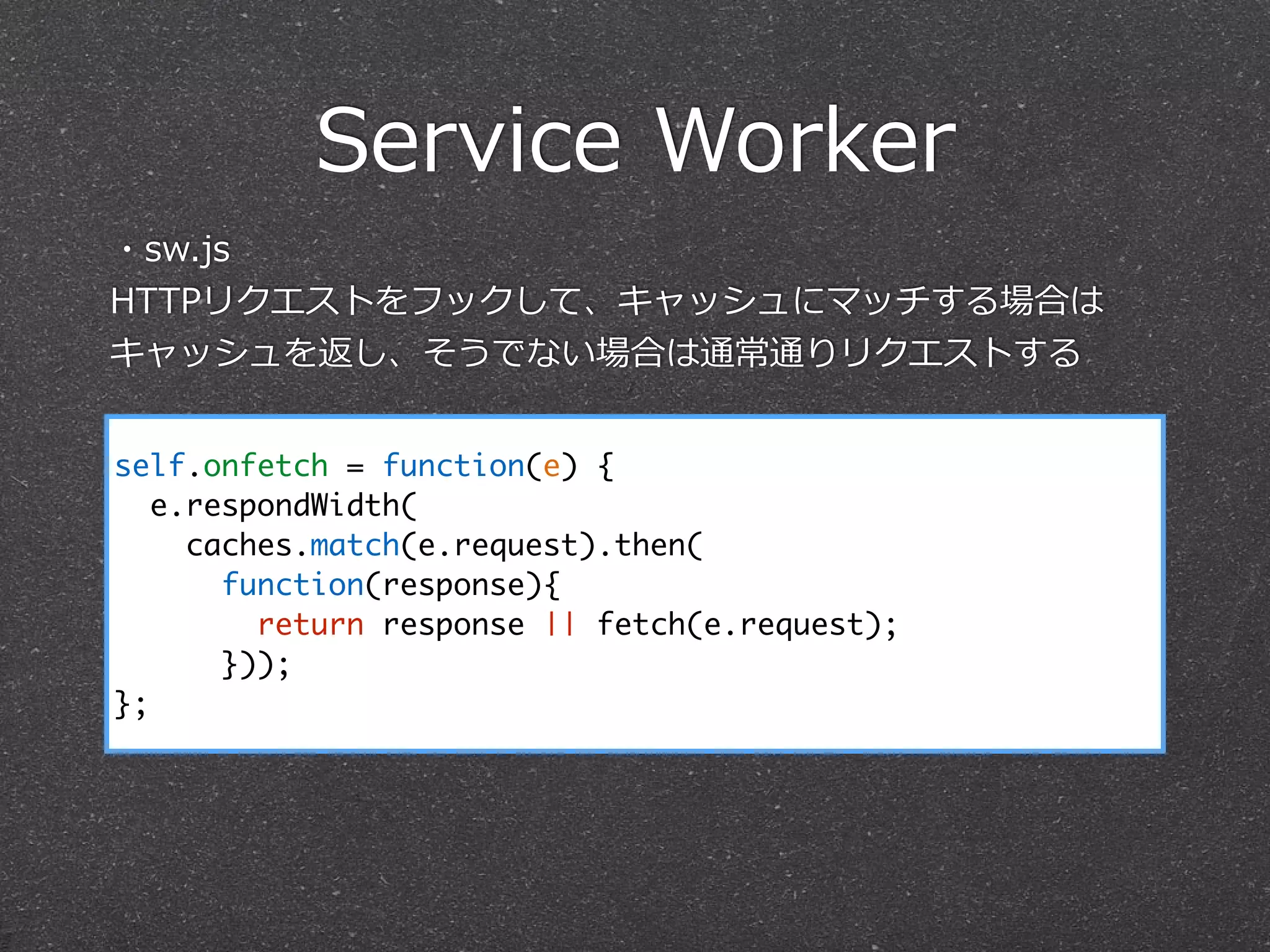 Service  Worker
self.onfetch = function(e) {
e.respondWidth(
caches.match(e.request).then(
function(response){
return response || fetch(e.request);
}));
};
・sw.js  
HTTPリクエストをフックして、キャッシュにマッチする場合は
キャッシュを返し、そうでない場合は通常通りリクエストする
 