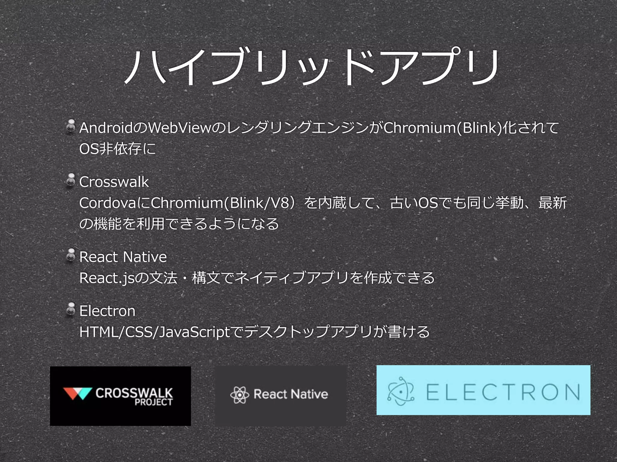 ハイブリッドアプリ
AndroidのWebViewのレンダリングエンジンがChromium(Blink)化されて
OS⾮非依存に  
Crosswalk 
CordovaにChromium(Blink/V8）を内蔵して、古いOSでも同じ挙動、最新
の機能を利利⽤用できるようになる  
React  Native 
React.jsの⽂文法・構⽂文でネイティブアプリを作成できる  
Electron 
HTML/CSS/JavaScriptでデスクトップアプリが書ける
 