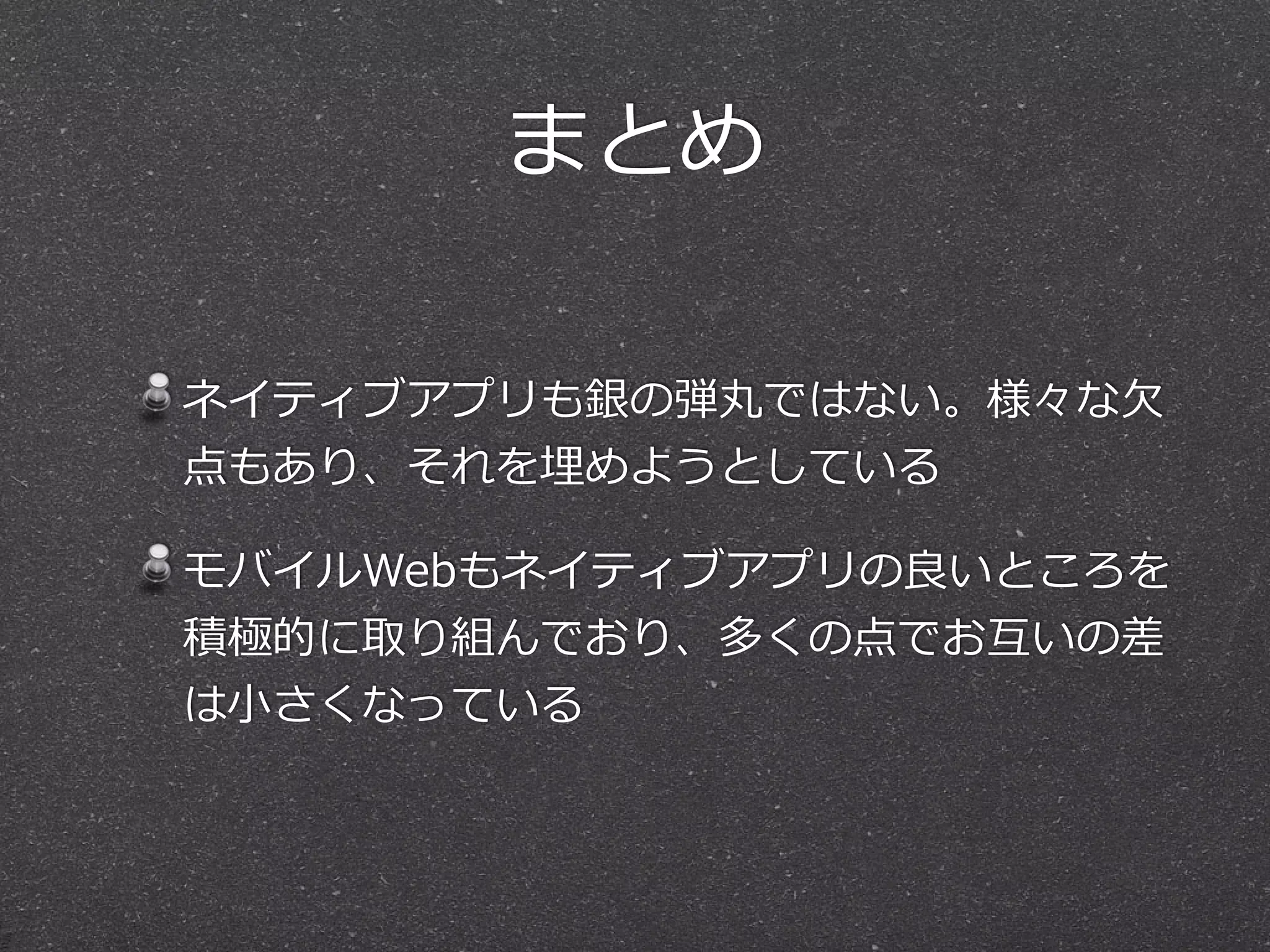 まとめ
ネイティブアプリも銀の弾丸ではない。様々な⽋欠
点もあり、それを埋めようとしている  
モバイルWebもネイティブアプリの良良いところを
積極的に取り組んでおり、多くの点でお互いの差
は⼩小さくなっている
 