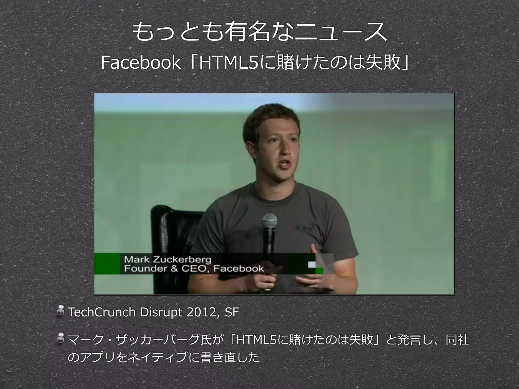 もっとも有名なニュース  
Facebook「HTML5に賭けたのは失敗」
TechCrunch  Disrupt  2012,  SF  
マーク・ザッカーバーグ⽒氏が「HTML5に賭けたのは失敗」と発⾔言し、同社
のアプリをネイティブに書き直した
 