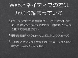 Webとネイティブの差は  
かなり縮まっている
OS／ブラウザの最適化やハードウェアの進化に
よって最新のデバイスであれば、既にネイティブ
と⽐比べても遜⾊色がない  
単純な表⽰示やスクロールなどはかなりスムーズ  
（細かいアクションや多くのアニメーションなど
はもちろんネイティブ有利利）
 