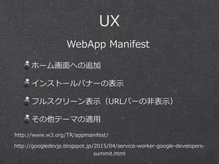 UX
ホーム画⾯面への追加  
インストールバナーの表⽰示  
フルスクリーン表⽰示（URLバーの⾮非表⽰示）  
その他テーマの適⽤用
http://googledevjp.blogspot.jp/2015/04/service-‐‑‒worker-‐‑‒google-‐‑‒developers-‐‑‒
summit.html
http://www.w3.org/TR/appmanifest/
WebApp  Manifest
 
