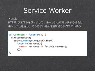 Service  Worker
self.onfetch = function(e) {
e.respondWidth(
caches.match(e.request).then(
function(response){
return response || fetch(e.request);
}));
};
・sw.js  
HTTPリクエストをフックして、キャッシュにマッチする場合は
キャッシュを返し、そうでない場合は通常通りリクエストする
 