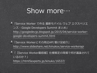 Show  more…
「Service  Worker  で作る  最新モバイル  ウェブ  エクスペリエ
ンス  -‐‑‒  Google  Developers  Summit  まとめ」 
http://googledevjp.blogspot.jp/2015/04/service-‐‑‒worker-‐‑‒
google-‐‑‒developers-‐‑‒summit.html  
「Service  Workerとその周辺API  駆け⾜足紹介」 
http://www.slideshare.net/kinukox/service-‐‑‒workerapi  
「【Service  Worker最前線】仕様策定の現場で何が議論論されて
いるのか？」 
https://html5experts.jp/kinuko/16537/
 
