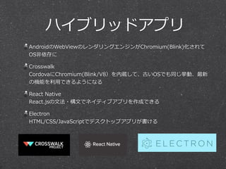 ハイブリッドアプリ
AndroidのWebViewのレンダリングエンジンがChromium(Blink)化されて
OS⾮非依存に  
Crosswalk 
CordovaにChromium(Blink/V8）を内蔵して、古いOSでも同じ挙動、最新
の機能を利利⽤用できるようになる  
React  Native 
React.jsの⽂文法・構⽂文でネイティブアプリを作成できる  
Electron 
HTML/CSS/JavaScriptでデスクトップアプリが書ける
 