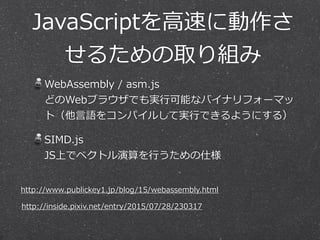 JavaScriptを⾼高速に動作さ
せるための取り組み
WebAssembly  /  asm.js 
どのWebブラウザでも実⾏行行可能なバイナリフォーマッ
ト（他⾔言語をコンパイルして実⾏行行できるようにする）  
SIMD.js 
JS上でベクトル演算を⾏行行うための仕様
http://inside.pixiv.net/entry/2015/07/28/230317
http://www.publickey1.jp/blog/15/webassembly.html
 