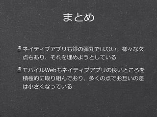 まとめ
ネイティブアプリも銀の弾丸ではない。様々な⽋欠
点もあり、それを埋めようとしている  
モバイルWebもネイティブアプリの良良いところを
積極的に取り組んでおり、多くの点でお互いの差
は⼩小さくなっている
 