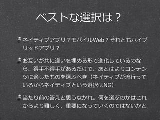 ベストな選択は？
ネイティブアプリ？モバイルWeb？それともハイブ
リッドアプリ？  
お互いが共に違いを埋める形で進化しているのな
ら、得⼿手不不得⼿手があるだけで、あとはよりコンテン
ツに適したものを選ぶべき（ネイティブが流流⾏行行って
いるからネイティブという選択はNG）  
当たり前の答えと思うなかれ。何を選ぶのかはこれ
からより難しく、重要になっていくのではないかと
 