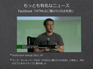 もっとも有名なニュース  
Facebook「HTML5に賭けたのは失敗」
TechCrunch  Disrupt  2012,  SF  
マーク・ザッカーバーグ⽒氏が「HTML5に賭けたのは失敗」と発⾔言し、同社
のアプリをネイティブに書き直した
 