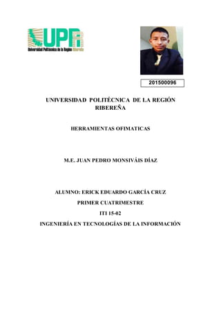 201500096
UNIVERSIDAD POLITÉCNICA DE LA REGIÓN
RIBEREÑA
HERRAMIENTAS OFIMATICAS
M.E. JUAN PEDRO MONSIVÁIS DÍAZ
ALUMNO: ERICK EDUARDO GARCÍA CRUZ
PRIMER CUATRIMESTRE
ITI 15-02
INGENIERÍA EN TECNOLOGÍAS DE LA INFORMACIÓN
 