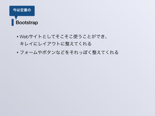 Bootstrap
• Webサイトとしてそこそこ使うことができ、 
キレイにレイアウトに整えてくれる
• フォームやボタンなどをそれっぽく整えてくれる
今は定番の
 