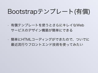 Bootstrapテンプレート(有償)
• 有償テンプレートを使うとさらにキレイなWeb
サービスのデザイン構築が簡単にできる
• 簡単にHTMLコーディングができたので、ついでに
最近流行りフロントエンド技術を使ってみたい
 
