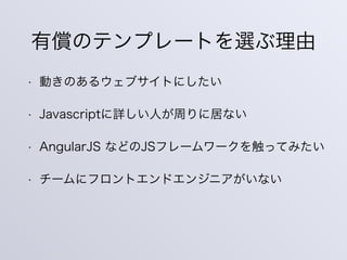 有償のテンプレートを選ぶ理由
• 動きのあるウェブサイトにしたい
• Javascriptに詳しい人が周りに居ない
• AngularJS などのJSフレームワークを触ってみたい
• チームにフロントエンドエンジニアがいない
 
