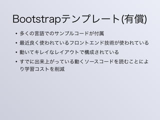 Bootstrapテンプレート(有償)
• 多くの言語でのサンプルコードが付属
• 最近良く使われているフロントエンド技術が使われている
• 動いてキレイなレイアウトで構成されている
• すでに出来上がっている動くソースコードを読むことによ
り学習コストを削減
 