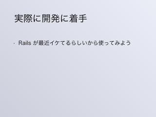 • Rails が最近イケてるらしいから使ってみよう
実際に開発に着手
 