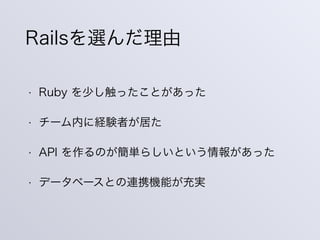 • Ruby を少し触ったことがあった
• チーム内に経験者が居た
• API を作るのが簡単らしいという情報があった
• データベースとの連携機能が充実
Railsを選んだ理由
 