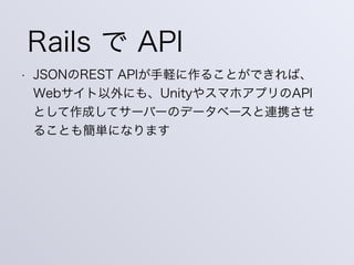 Rails で API
• JSONのREST APIが手軽に作ることができれば、
Webサイト以外にも、UnityやスマホアプリのAPI
として作成してサーバーのデータベースと連携させ
ることも簡単になります
 