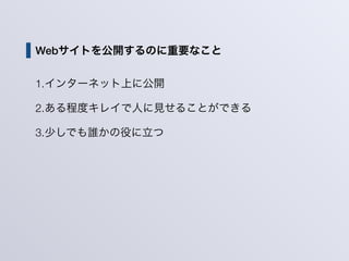Webサイトを公開するのに重要なこと
1.インターネット上に公開
2.ある程度キレイで人に見せることができる
3.少しでも誰かの役に立つ
 
