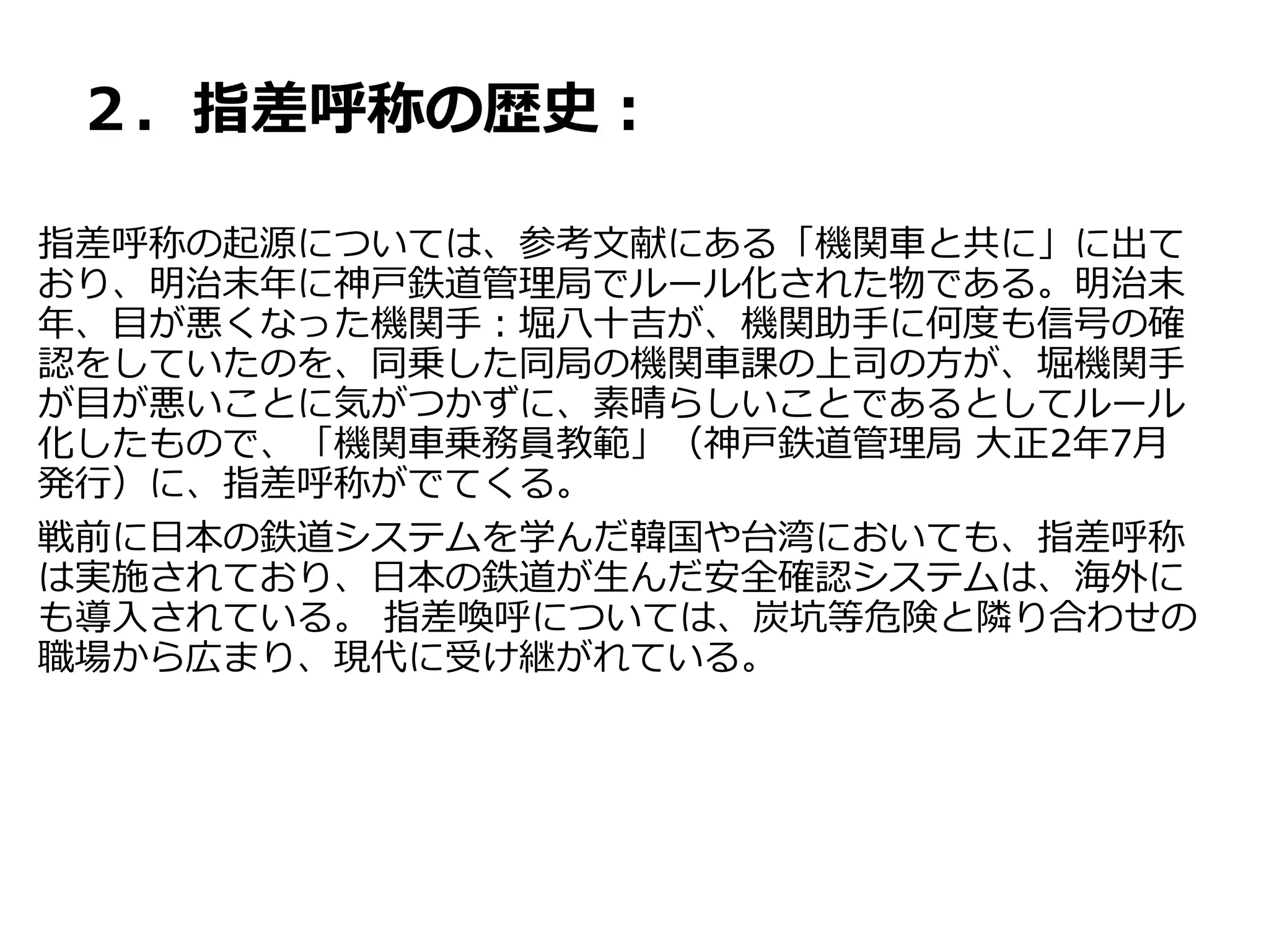 ２．指差呼称の歴史：
指差呼称の起源については、参考文献にある「機関車と共に」に出て
おり、明治末年に神戸鉄道管理局でルール化された物である。明治末
年、目が悪くなった機関手：堀八十吉が、機関助手に何度も信号の確
認をしていたのを、同乗した同局の機関車課の上司の方が、堀機関手
が目が悪いことに気がつかずに、素晴らしいことであるとしてルール
化したもので、「機関車乗務員教範」（神戸鉄道管理局 大正2年7月
発行）に、指差呼称がでてくる。
戦前に日本の鉄道システムを学んだ韓国や台湾においても、指差呼称
は実施されており、日本の鉄道が生んだ安全確認システムは、海外に
も導入されている。 指差喚呼については、炭坑等危険と隣り合わせの
職場から広まり、現代に受け継がれている。
 