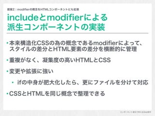 コンポーネント単位で考えるWeb制作
提案2：modiﬁerの概念をHTMLコンポーネントにも拡張
includeとmodiﬁerによる
派生コンポーネントの実装
本来構造化CSSの為の概念であるmodiﬁerによって、
スタイルの差分とHTML要素の差分を横断的に管理
重複がなく、凝集度の高いHTMLとCSS
変更や拡張に強い
ifの中身が肥大化したら、更にファイルを分けて対応
CSSとHTMLを同じ概念で整理できる
 