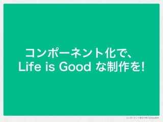 コンポーネント単位で考えるWeb制作
コンポーネント化で、 
Life is Good な制作を!
 