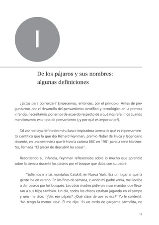 13
¿Listos para comenzar? Empecemos, entonces, por el principio. Antes de pre-
guntarnos por el desarrollo del pensamiento científico y tecnológico en la primera
infancia, necesitamos ponernos de acuerdo respecto de a qué nos referimos cuando
mencionamos este tipo de pensamiento (¡y por qué es importante!).
Tal vez no haya definición más clara e inspiradora acerca de qué es el pensamien-
to científico que la que dio Richard Feynman, premio Nobel de Física y legendario
docente, en una entrevista que le hizo la cadena BBC en 1981 para la serie Horizon-
tes, llamada “El placer de descubrir las cosas”.
Recordando su infancia, Feynman reflexionaba sobre lo mucho que aprendió
sobre la ciencia durante los paseos por el bosque que daba con su padre:
“Solíamos ir a las montañas Catskill, en Nueva York. Era un lugar al que la
gente iba en verano. En los fines de semana, cuando mi padre venía, me llevaba
a dar paseos por los bosques. Las otras madres pidieron a sus maridos que lleva-
ran a sus hijos también. Un día, todos los chicos estaban jugando en el campo
y uno me dice: ‘¿Ves ese pájaro? ¿Qué clase de ave es esa?’ Yo le contesté:
‘No tengo la menor idea’. Él me dijo: ‘Es un tordo de garganta carmelita, no
I
De los pájaros y sus nombres:
algunas definiciones
 
