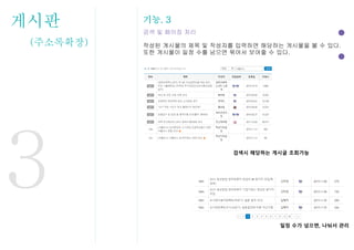 게시판
(주소록확장)
기능. 3
검색 및 페이징 처리
작성된 게시물의 제목 및 작성자를 입력하면 해당하는 게시물을 볼 수 있다.
또한 게시물이 일정 수를 넘으면 묶어서 보여줄 수 있다.
3
일정 수가 넘으면, 나눠서 관리
검색시 해당하는 게시글 조회가능
 