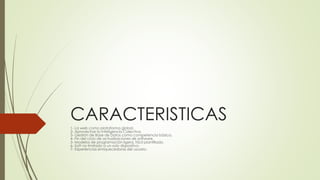CARACTERISTICAS
1- La web como plataforma global.
2- Aprovechar la Inteligencia Colectiva.
3- Gestión de Base de Datos como competencia básica.
4- Fin del ciclo de actualizaciones de software.
5- Modelos de programación ligera, fácil plantillado.
6- Soft no limitado a un solo dispositivo.
7- Experiencias enriquecedoras del usuario.