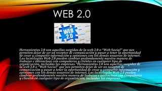 WEB 2.0
Herramientas 2.0 son aquellas surgidas de la web 2.0 o “Web Social” que nos
permiten dejar de ser un receptor de comunicación y pasar a tener la oportunidad
de crear y compartir información y opiniones con los demás usuarios de internet.
Las tecnologías Web 2.0 pueden cambiar profundamente nuestra manera de
trabajar e interactuar con compañeros y clientes en cualquier tipo de
organización, incluidas las empresas."Herramientas 2.0 son aquellas surgidas de
la web 2.0 o “Web Social” que nos permiten dejar de ser un receptor de
comunicación y pasar a tener la oportunidad de crear y compartir información y
opiniones con los demás usuarios de internet. Las tecnologías Web 2.0 pueden
cambiar profundamente nuestra manera de trabajar e interactuar con compañeros
y clientes en cualquier tipo de organización, incluidas las empresas."
 