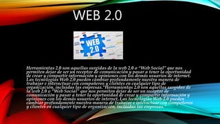 WEB 2.0
Herramientas 2.0 son aquellas surgidas de la web 2.0 o “Web Social” que nos
permiten dejar de ser un receptor de comunicación y pasar a tener la oportunidad
de crear y compartir información y opiniones con los demás usuarios de internet.
Las tecnologías Web 2.0 pueden cambiar profundamente nuestra manera de
trabajar e interactuar con compañeros y clientes en cualquier tipo de
organización, incluidas las empresas."Herramientas 2.0 son aquellas surgidas de
la web 2.0 o “Web Social” que nos permiten dejar de ser un receptor de
comunicación y pasar a tener la oportunidad de crear y compartir información y
opiniones con los demás usuarios de internet. Las tecnologías Web 2.0 pueden
cambiar profundamente nuestra manera de trabajar e interactuar con compañeros
y clientes en cualquier tipo de organización, incluidas las empresas."
 