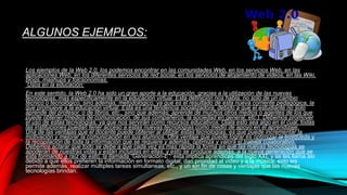ALGUNOS EJEMPLOS:
Los ejemplos de la Web 2.0, los podemos encontrar en las comunidades Web, en los servicios Web, en las
aplicaciones Web, en los diferentes servicios de red social, en los servicios de alojamiento de videos, en las Wiki,
blogs, mashups y folcsonomías.
Usos en la educación:
En este sentido, la Web 2.0 ha sido un gran aporte a la educación, gracias a la utilización de las nuevas
tecnologías, mas específicamente en la educación virtual. Esta definición nos habla, no solo de un cambio
técnico o tecnológico, sino además, metodológico, ya que es el resultado de esta nueva corriente pedagógica, la
que promueve a la educación virtual. Esta es una tendencia socializadora, debido a que el estudiante no solo
aprende del profesor, o de libros, etc., sino que además, aprende de muchos otros medios o agentes de los que
puede obtener (medios de comunicación, de sus compañeros, la sociedad en general, etc.). Debemos promover
el uso de estas tecnologías, ya que nos servirán como recursos educativos. Ojala esto sea algo en el cual, todas
las instituciones puedan tener acceso a estas nuevas tecnologías como medio de apoyo en el aprendizaje.
Una de las ventajas que el docente puede obtener al utilizar estas tecnologías, es que puede incrementar la
motivación y mejorar la comunicación en sus alumnos. Otra ventaje que puede lograr es optimizar la búsqueda y
la recopilación de toda la información que se requiere y además, optimiza y valora el trabaja colaborativo.
Debemos aclarar que todo se debe a que cada vez es mas rápida la forma en que las nuevas tecnologías se
apoderan de nuestras vidas y están incluidas en ellas, y esto se produce además, a la nueva generación que se
esta formando a raíz de esto, la llamada “Generación-E”: esta implica aprendices del siglo XXI, y se les llama así
debido a que ellos prefieren la información en formato digital, dan prioridad al video y a la música, esto les
permite además, realizar múltiples tareas simultaneas, etc., y un sin fin de cosas y ventajas que las nuevas
tecnologías brindan.
 