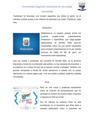 TripAdvisor for Business, una división específica que ofrece al sector de la
industria turística acceso a los millones de personas que visitan TripAdvisor cada
mes.
Slideshare
Slideshare es un espacio gratuito donde los
usuarios pueden enviar presentaciones
Powerpoint u OpenOffice, que luego quedan
almacenadas en formato Flash para ser
visualizadas online. Es una opción interesante
para compartir presentaciones en la red. Admite
archivos de hasta 20 Mb de peso, sin
transiciones entre diapositivas.
Una vez subida y procesada, las convierte en formato flash, ya la tenemos
disponible a través de una dirección web pública, no hay opciones de privacidad, y
la podemos ver a través de esa Url en tamaño normal o completo. También nos
permite compartirla a través de correo electrónico o meterlo con su propio
reproductor en nuestra página web. Una vez subida y pública, podemos añadirle
comentarios.
Prezi
Prezi es una nueva y poderosa herramienta
online de creación de presentaciones que ha
cambiado la manera de mostrar ideas, proyectos
y negocios en todo el mundo.
Con 40 millones de usuarios, Prezi se está
convirtiendo en un fenómeno que atrae tanto a
usuarios particulares como a directores de
 