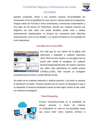 grandes compañías, ofrece a sus usuarios diversas funcionalidades tan
interesantes como la posibilidad de crear zooms a ciertas partes de la diapositiva,
integrar vídeos de YouTube o incluir animaciones y transiciones sorprendentes y
muy lejos de las típicas de PowerPoint, permite que cualquier persona que
diagrame una idea sobre una simple servilleta, pueda crear y realizar
presentaciones espectaculares no lineares con conexiones entre diferentes
presentaciones, zoom en los detalles, y un ajuste del tiempo sin la necesidad de
omitir diapositivas.
Las Apps son la nueva Web
Una web app es una versión de la página web
optimizada y adaptable a cualquier dispositivo
móvil. Dicho de otra manera, es una página que se
puede abrir desde el navegador de cualquier
terminal independientemente del sistema operativo
que utilice. Esta optimización es posible gracias
a HTML5 y CSS3. Sólo necesita un navegador
actualizado para funcionar y poder disfrutar de ella.
Se puede ver en cualquier dispositivo y sistema operativo, y por tanto no requiere
la aprobación de Apple. Tampoco requiere que el usuario se descargue la app a
su dispositivo ni tampoco actualizarla cuando se hace algún cambio en ella, basta
con refrescar el navegador.
Cloud Computing
El cloud computing consiste en la posibilidad de
ofrecer servicios a través de Internet.
La computación en nube es una tecnología nueva
que busca tener todos nuestros archivos e
 