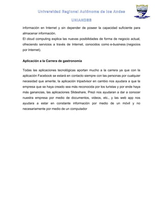 información en Internet y sin depender de poseer la capacidad suficiente para
almacenar información.
El cloud computing explica las nuevas posibilidades de forma de negocio actual,
ofreciendo servicios a través de Internet, conocidos como e-business (negocios
por Internet).
Aplicación a la Carrera de gastronomía
Todas las aplicaciones tecnológicas aportan mucho a la carrera ya que con la
aplicación Facebook se estará en contacto siempre con las personas por cualquier
necesidad que amerite, la aplicación tripadvisor en cambio nos ayudara a que la
empresa que se haya creado sea más reconocida por los turistas y por ende haya
más ganancias, las aplicaciones Slideshare, Prezi nos ayudaran a dar a conocer
nuestra empresa por medio de documentos, videos, etc., y las web app nos
ayudara a estar en constante información por medio de un móvil y no
necesariamente por medio de un computador
 
