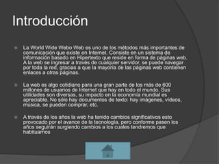 Introducción
 La World Wide Webo Web es uno de los métodos más importantes de
comunicación que existe en Internet. Consiste en un sistema de
información basado en Hipertexto que reside en forma de páginas web.
A la web se ingresar a través de cualquier servidor, se puede navegar
por toda la red, gracias a que la mayoría de las páginas web contienen
enlaces a otras páginas.
 La web es algo cotidiano para una gran parte de los más de 600
millones de usuarios de Internet que hay en todo el mundo. Sus
utilidades son diversas, su impacto en la economía mundial es
apreciable. No sólo hay documentos de texto: hay imágenes, vídeos,
música, se pueden comprar, etc.
 A través de los años la web ha tenido cambios significativos esto
provocado por el avance de la tecnología, pero conforme pasen los
años seguirán surgiendo cambios a los cuales tendremos que
habituarnos
 