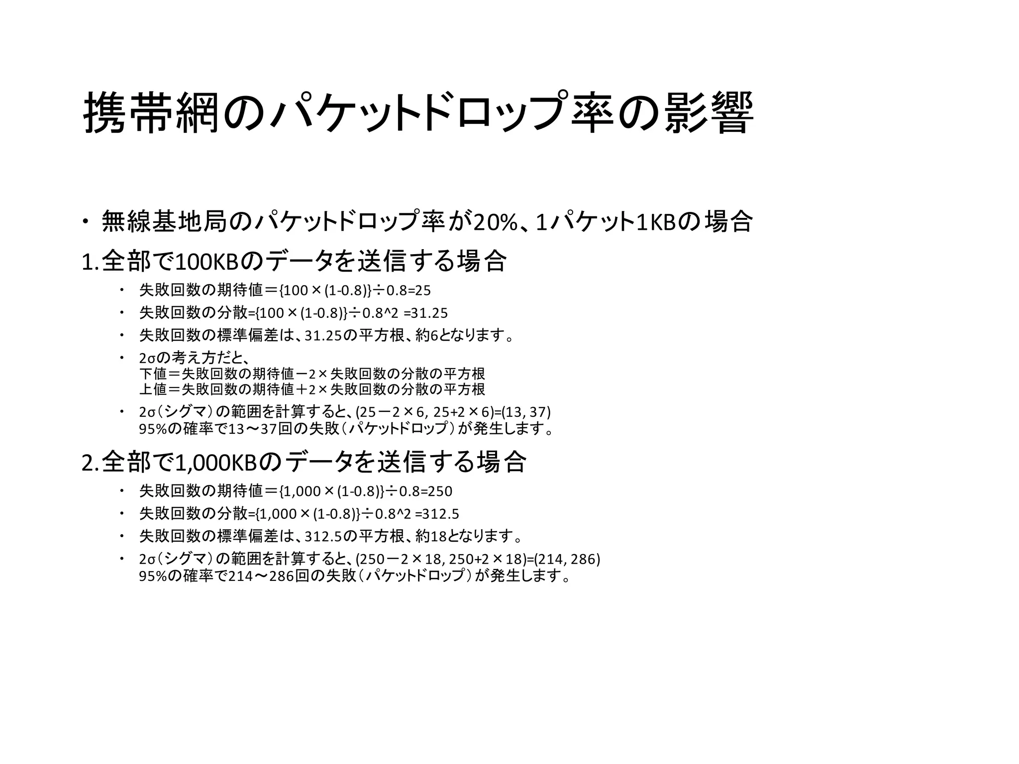 携帯網のパケットドロップ率の影響
 無線基地局のパケットドロップ率が20%、1パケット1KBの場合
1.全部で100KBのデータを送信する場合
 失敗回数の期待値＝{100×(1-0.8)}÷0.8=25
 失敗回数の分散={100×(1-0.8)}÷0.8^2 =31.25
 失敗回数の標準偏差は、31.25の平方根、約6となります。
 2σの考え方だと、
下値＝失敗回数の期待値－2×失敗回数の分散の平方根
上値＝失敗回数の期待値＋2×失敗回数の分散の平方根
 2σ（シグマ）の範囲を計算すると、(25－2×6, 25+2×6)=(13, 37)
95%の確率で13～37回の失敗（パケットドロップ）が発生します。
2.全部で1,000KBのデータを送信する場合
 失敗回数の期待値＝{1,000×(1-0.8)}÷0.8=250
 失敗回数の分散={1,000×(1-0.8)}÷0.8^2 =312.5
 失敗回数の標準偏差は、312.5の平方根、約18となります。
 2σ（シグマ）の範囲を計算すると、(250－2×18, 250+2×18)=(214, 286)
95%の確率で214～286回の失敗（パケットドロップ）が発生します。
 