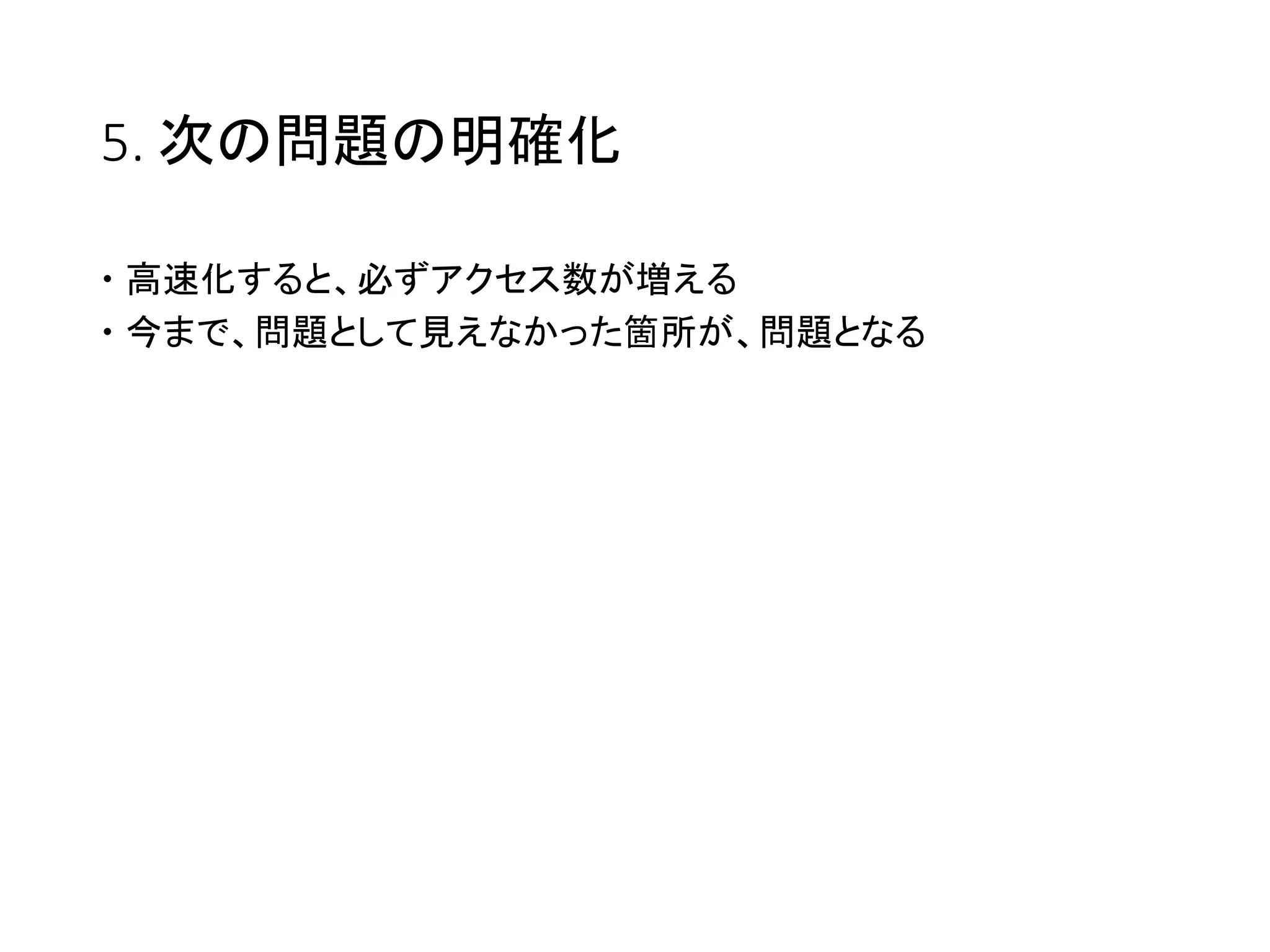 5. 次の問題の明確化
 高速化すると、必ずアクセス数が増える
 今まで、問題として見えなかった箇所が、問題となる
 
