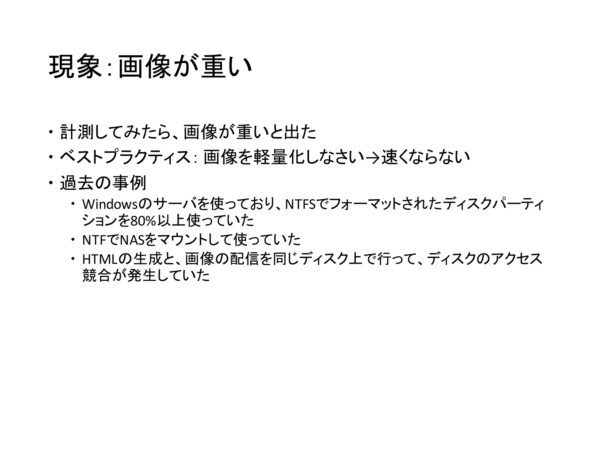 事象例：画像が重い
 計測してみたら、画像が重いと出た
 ベストプラクティス： 画像を軽量化しなさい→速くならない
 過去の事例
 Windowsのサーバを使っており、NTFSでフォーマットされたディスクパーティ
ションを80%以上使っていた
 NFSでNASをマウントして使っていた
 HTMLの生成と、画像の配信を同じディスク上で行って、ディスクのアクセス
競合が発生していた
 