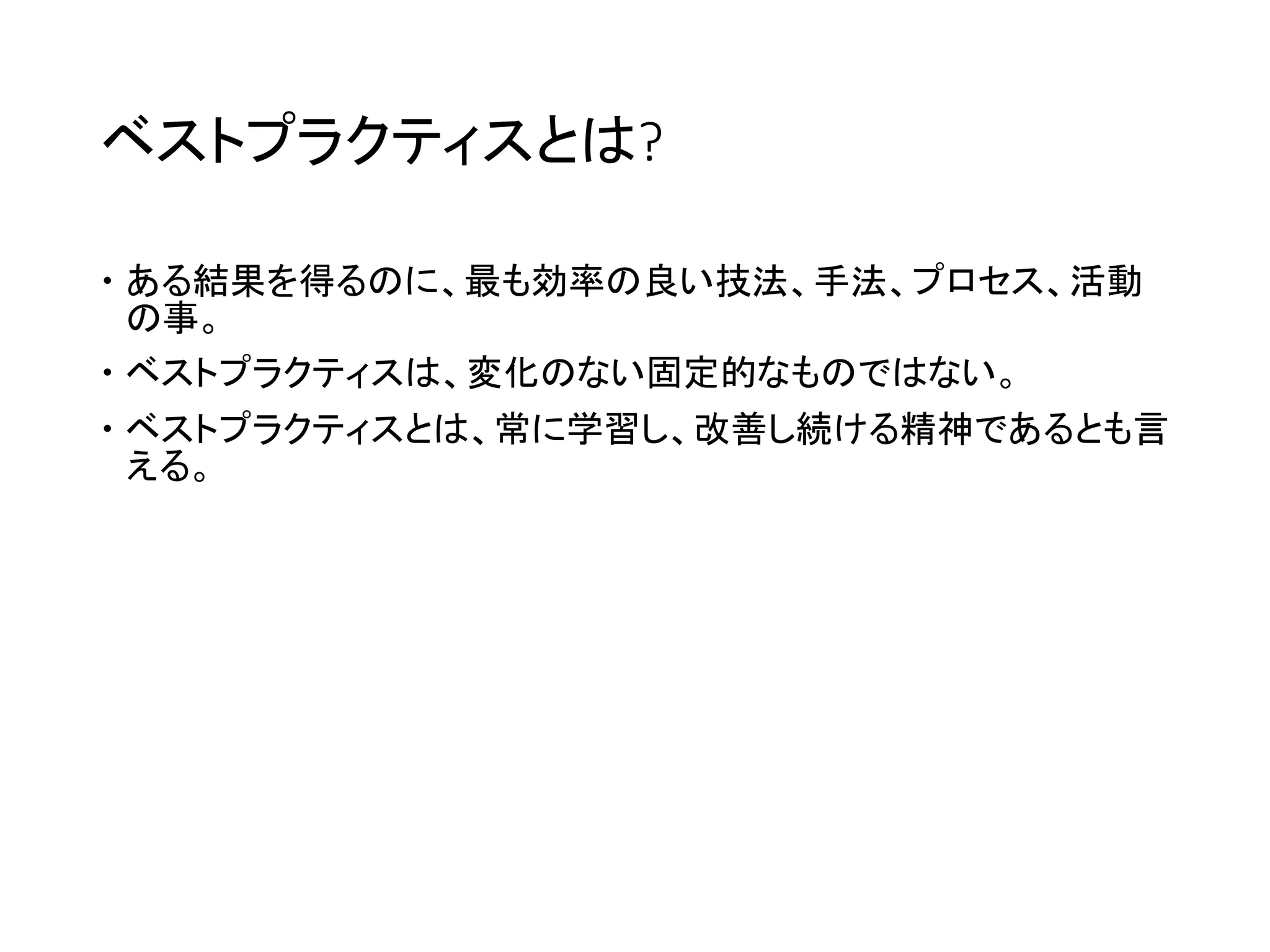 ベストプラクティスとは?
 ある結果を得るのに、最も効率の良い技法、手法、プロセス、活動
の事。
 ベストプラクティスは、変化のない固定的なものではない。
 ベストプラクティスとは、常に学習し、改善し続ける精神であるとも言
える。
 