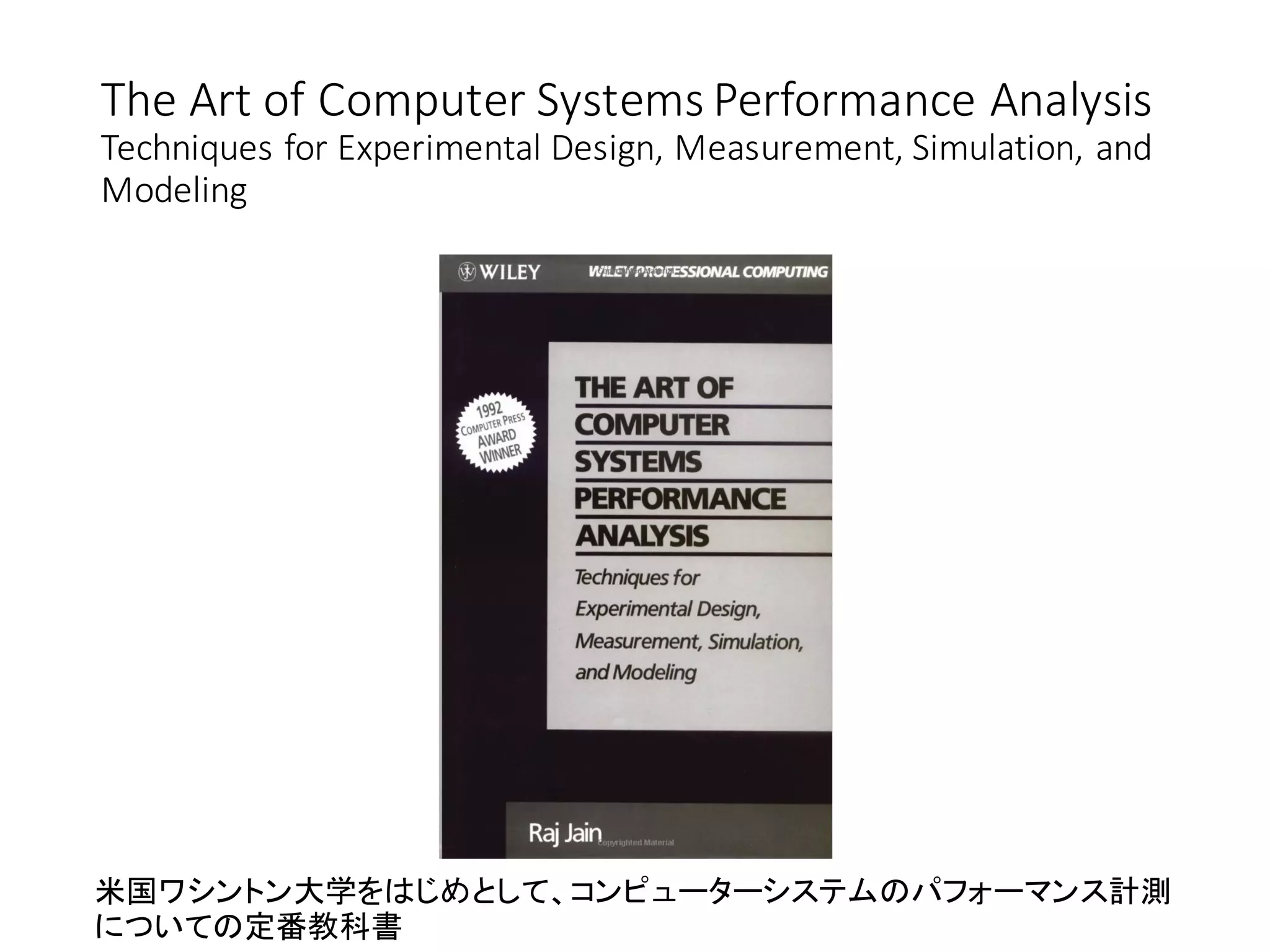 The Art of Computer Systems Performance Analysis
Techniques for Experimental Design, Measurement, Simulation, and
Modeling
米国ワシントン大学をはじめとして、コンピューターシステムのパフォーマンス計測
についての定番教科書
 