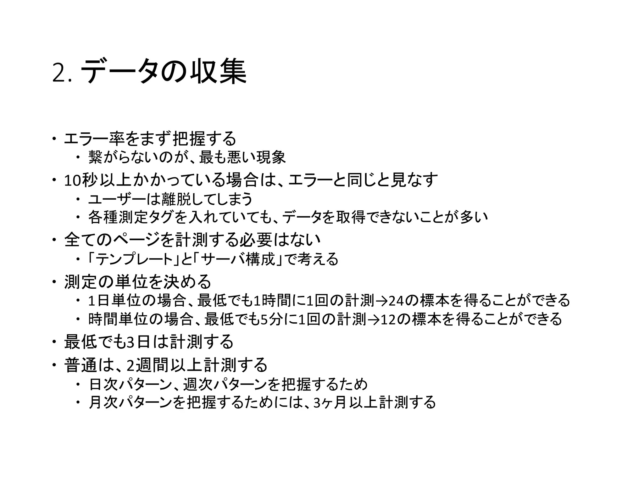 2. データの収集
 エラー率をまず把握する
 繋がらないのが、最も悪い現象
 10秒以上かかっている場合は、エラーと同じと見なす
 ユーザーは離脱してしまう
 各種測定タグを入れていても、データを取得できないことが多い
 全てのページを計測する必要はない
 「テンプレート」と「サーバ構成」で考える
 測定の単位を決める
 1日単位の場合、最低でも1時間に1回の計測→24の標本を得ることができる
 時間単位の場合、最低でも5分に1回の計測→12の標本を得ることができる
 最低でも3日は計測する
 普通は、2週間以上計測する
 日次パターン、週次パターンを把握するため
 月次パターンを把握するためには、3ヶ月以上計測する
 