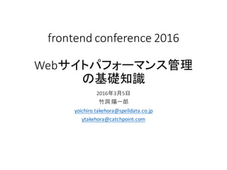 frontend conference 2016
Webサイトパフォーマンス管理
の基礎知識
2016年3月5日
竹洞 陽一郎
yoichiro.takehora@spelldata.co.jp
ytakehora@catchpoint.com
 